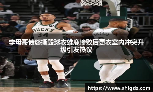 字母哥愤怒撕毁球衣雄鹿惨败后更衣室内冲突升级引发热议