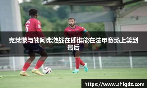 克莱蒙与勒阿弗激战在即谁能在法甲赛场上笑到最后