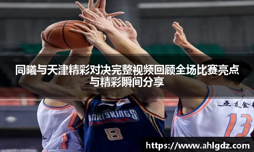 同曦与天津精彩对决完整视频回顾全场比赛亮点与精彩瞬间分享