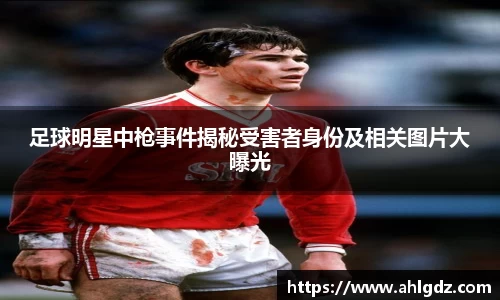 足球明星中枪事件揭秘受害者身份及相关图片大曝光