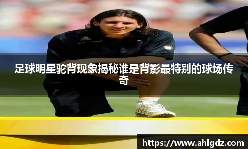 足球明星驼背现象揭秘谁是背影最特别的球场传奇